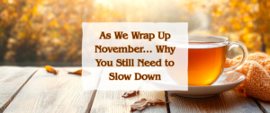 As We Wrap Up November ... Why You Still Need to Slow Down